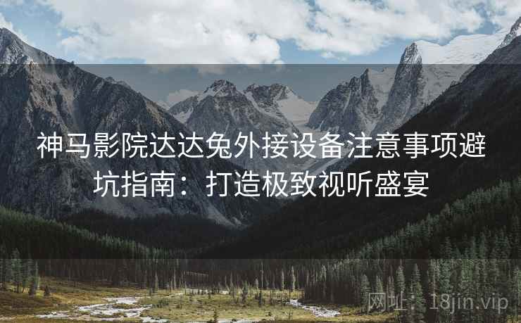 神马影院达达兔外接设备注意事项避坑指南：打造极致视听盛宴