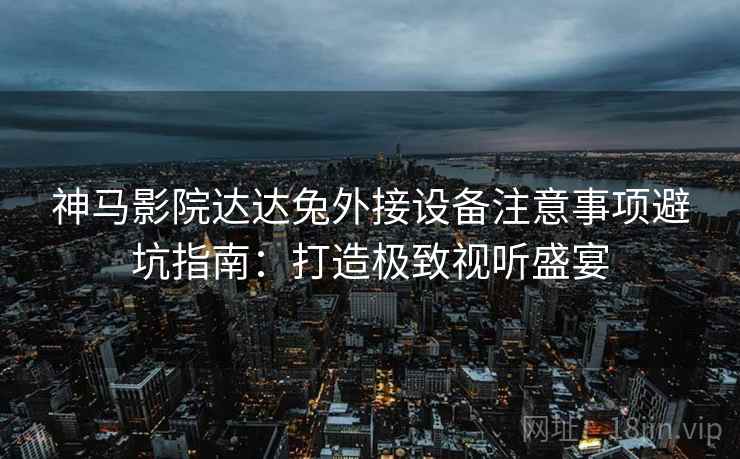 神马影院达达兔外接设备注意事项避坑指南：打造极致视听盛宴