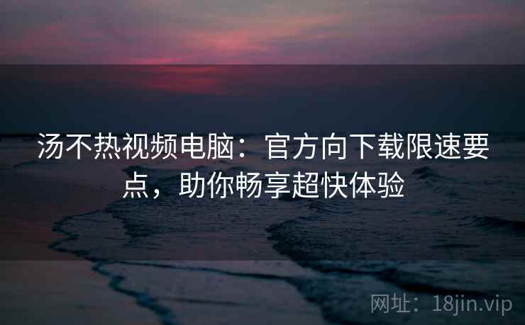 汤不热视频电脑：官方向下载限速要点，助你畅享超快体验