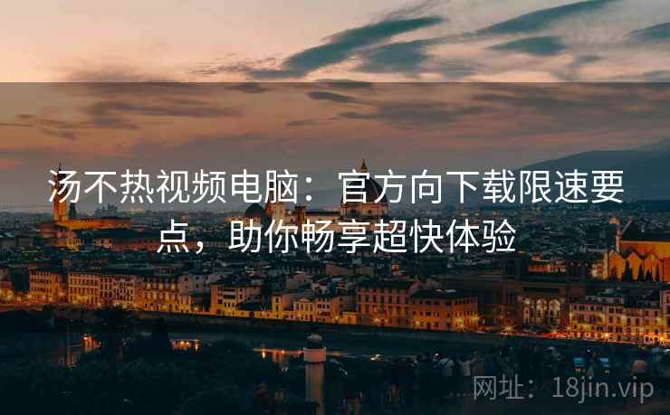 汤不热视频电脑：官方向下载限速要点，助你畅享超快体验