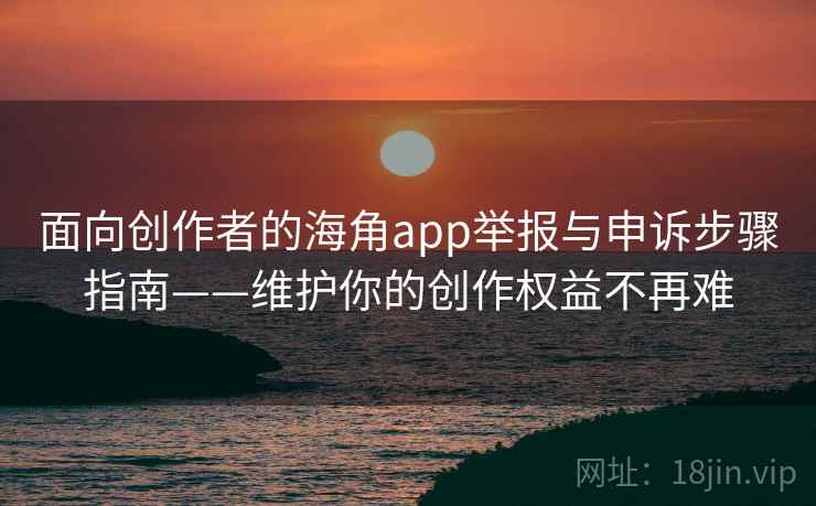面向创作者的海角app举报与申诉步骤指南——维护你的创作权益不再难