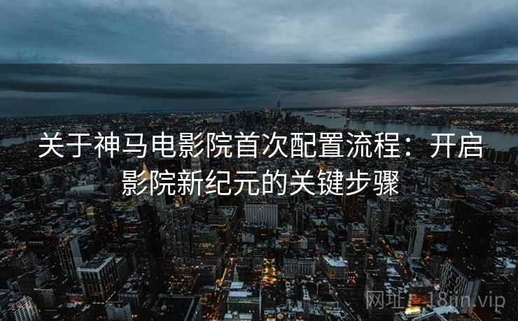 关于神马电影院首次配置流程：开启影院新纪元的关键步骤