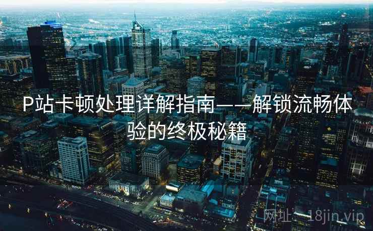 P站卡顿处理详解指南——解锁流畅体验的终极秘籍