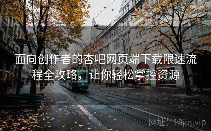 面向创作者的杏吧网页端下载限速流程全攻略，让你轻松掌控资源