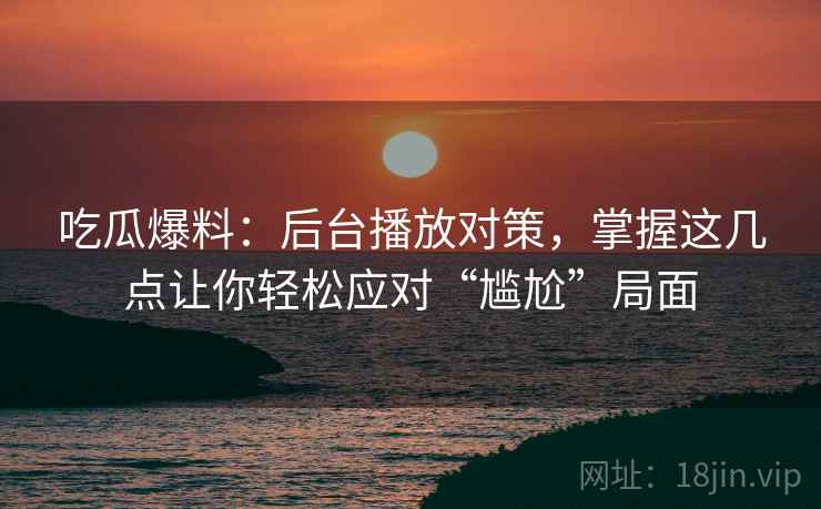 吃瓜爆料：后台播放对策，掌握这几点让你轻松应对“尴尬”局面