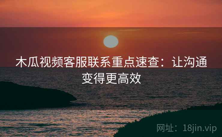木瓜视频客服联系重点速查：让沟通变得更高效