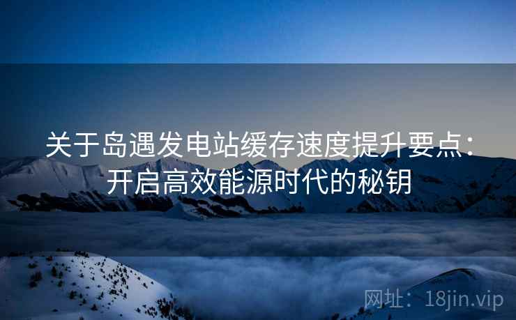 关于岛遇发电站缓存速度提升要点：开启高效能源时代的秘钥
