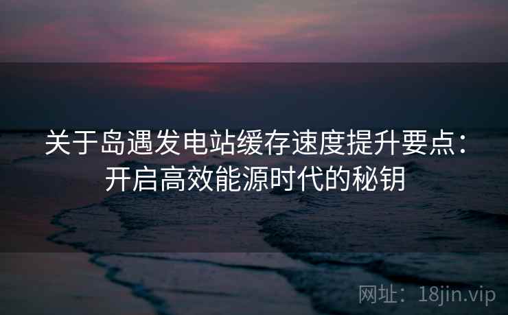 关于岛遇发电站缓存速度提升要点：开启高效能源时代的秘钥