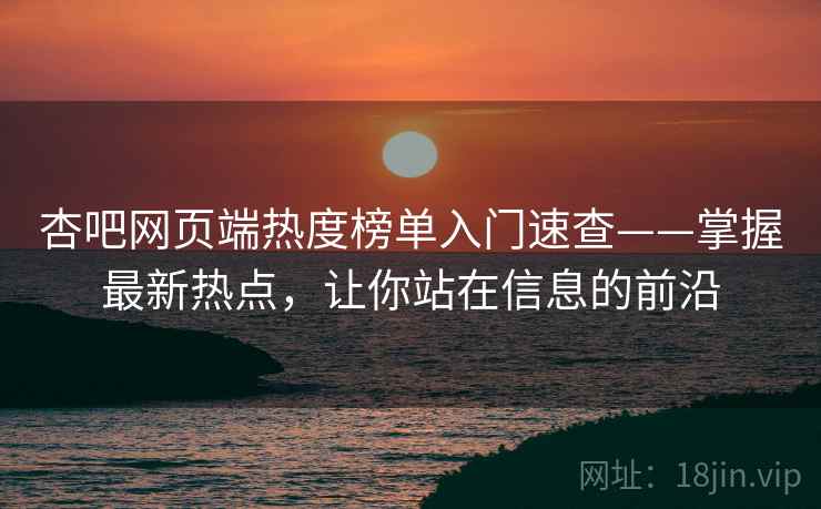 杏吧网页端热度榜单入门速查——掌握最新热点，让你站在信息的前沿