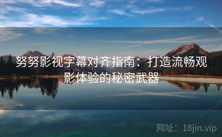 努努影视字幕对齐指南：打造流畅观影体验的秘密武器