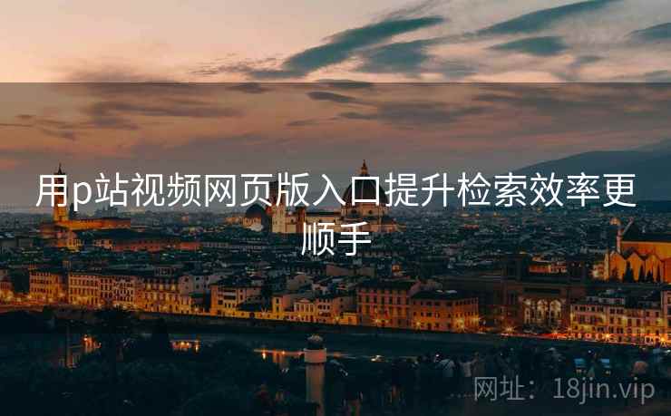用p站视频网页版入口提升检索效率更顺手