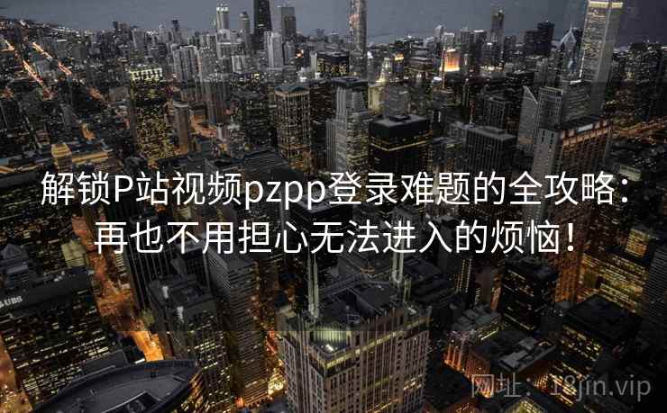 解锁P站视频pzpp登录难题的全攻略：再也不用担心无法进入的烦恼！