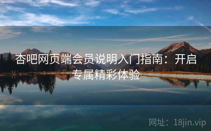 杏吧网页端会员说明入门指南：开启专属精彩体验
