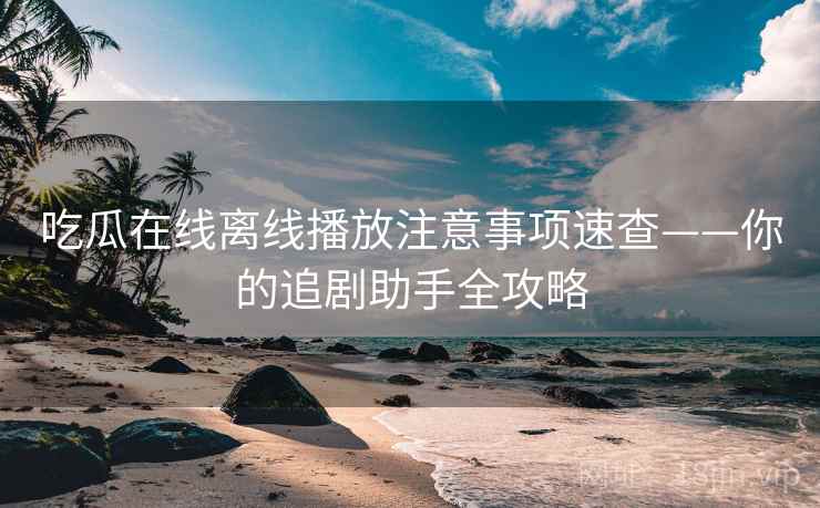 吃瓜在线离线播放注意事项速查——你的追剧助手全攻略