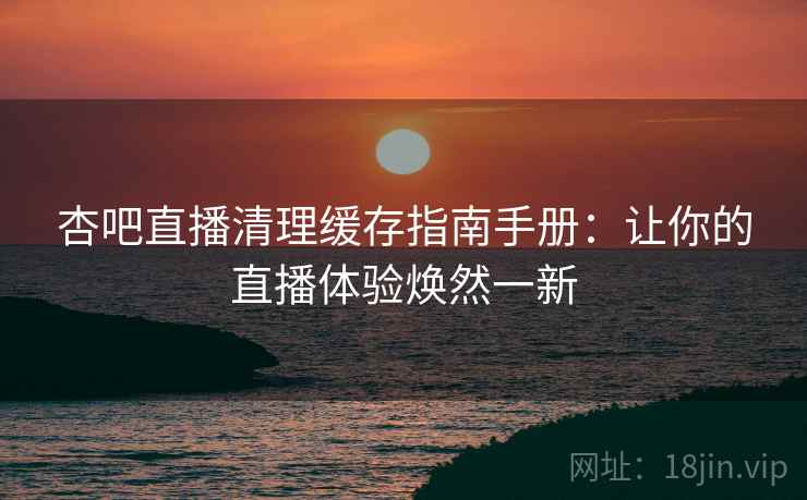 杏吧直播清理缓存指南手册：让你的直播体验焕然一新