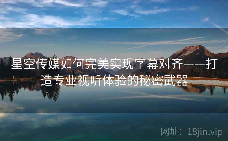星空传媒如何完美实现字幕对齐——打造专业视听体验的秘密武器