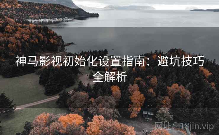 神马影视初始化设置指南：避坑技巧全解析