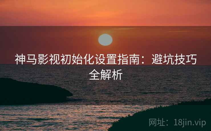神马影视初始化设置指南：避坑技巧全解析