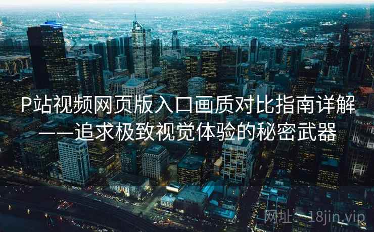 P站视频网页版入口画质对比指南详解——追求极致视觉体验的秘密武器