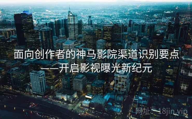 面向创作者的神马影院渠道识别要点——开启影视曝光新纪元